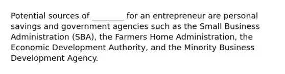 Potential sources of ________ for an entrepreneur are personal savings and government agencies such as the Small Business Administration (SBA), the Farmers Home Administration, the Economic Development Authority, and the Minority Business Development Agency.