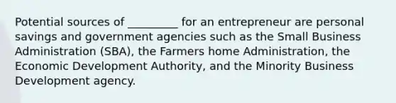 Potential sources of _________ for an entrepreneur are personal savings and government agencies such as the Small Business Administration (SBA), the Farmers home Administration, the Economic Development Authority, and the Minority Business Development agency.