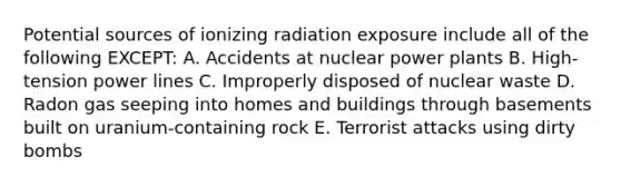 Potential sources of ionizing radiation exposure include all of the following EXCEPT: A. Accidents at nuclear power plants B. High-tension power lines C. Improperly disposed of nuclear waste D. Radon gas seeping into homes and buildings through basements built on uranium-containing rock E. Terrorist attacks using dirty bombs