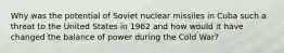 Why was the potential of Soviet nuclear missiles in Cuba such a threat to the United States in 1962 and how would it have changed the balance of power during the Cold War?