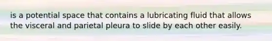 is a potential space that contains a lubricating fluid that allows the visceral and parietal pleura to slide by each other easily.