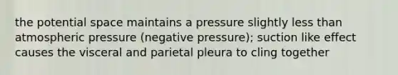 the potential space maintains a pressure slightly less than atmospheric pressure (negative pressure); suction like effect causes the visceral and parietal pleura to cling together