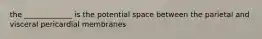 the _____________ is the potential space between the parietal and visceral pericardial membranes