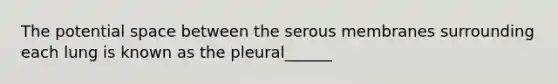 The potential space between the serous membranes surrounding each lung is known as the pleural______