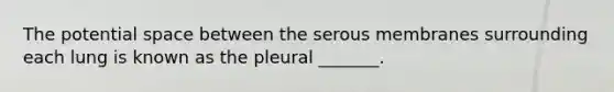 The potential space between the serous membranes surrounding each lung is known as the pleural _______.