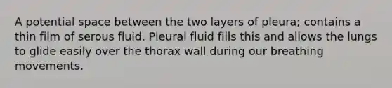 A potential space between the two layers of pleura; contains a thin film of serous fluid. Pleural fluid fills this and allows the lungs to glide easily over the thorax wall during our breathing movements.