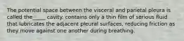 The potential space between the visceral and parietal pleura is called the_____ cavity. contains only a thin film of serious fluid that lubricates the adjacent pleural surfaces, reducing friction as they move against one another during breathing.