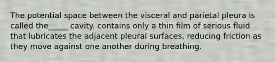 The potential space between the visceral and parietal pleura is called the_____ cavity. contains only a thin film of serious fluid that lubricates the adjacent pleural surfaces, reducing friction as they move against one another during breathing.