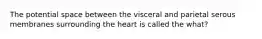 The potential space between the visceral and parietal serous membranes surrounding the heart is called the what?