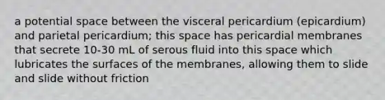 a potential space between the visceral pericardium (epicardium) and parietal pericardium; this space has pericardial membranes that secrete 10-30 mL of serous fluid into this space which lubricates the surfaces of the membranes, allowing them to slide and slide without friction