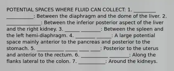 POTENTIAL SPACES WHERE FLUID CAN COLLECT: 1. _________ ___________: Between the diaphragm and the dome of the liver. 2. ______________: Between the inferior posterior aspect of the liver and the right kidney. 3. ______ ________: Between the spleen and the left hemi-diaphragm. 4. ________ ______: A large potential space mainly anterior to the pancreas and posterior to the stomach. 5. ___________ _____ ____ ____: Posterior to the uterus and anterior to the rectum. 6. ___________ ________: Along the flanks lateral to the colon. 7. ___________: Around the kidneys.