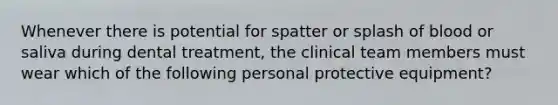 Whenever there is potential for spatter or splash of blood or saliva during dental treatment, the clinical team members must wear which of the following personal protective equipment?