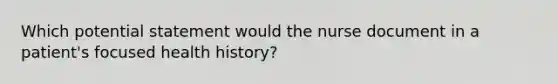 Which potential statement would the nurse document in a patient's focused health history?