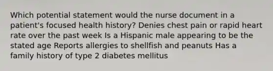 Which potential statement would the nurse document in a patient's focused health history? Denies chest pain or rapid heart rate over the past week Is a Hispanic male appearing to be the stated age Reports allergies to shellfish and peanuts Has a family history of type 2 diabetes mellitus