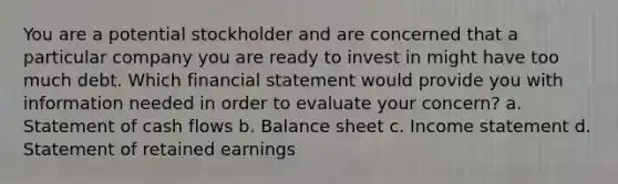 You are a potential stockholder and are concerned that a particular company you are ready to invest in might have too much debt. Which financial statement would provide you with information needed in order to evaluate your concern? a. Statement of cash flows b. Balance sheet c. Income statement d. Statement of retained earnings