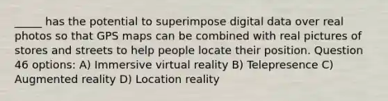 _____ has the potential to superimpose digital data over real photos so that GPS maps can be combined with real pictures of stores and streets to help people locate their position. Question 46 options: A) Immersive virtual reality B) Telepresence C) Augmented reality D) Location reality