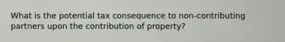 What is the potential tax consequence to non-contributing partners upon the contribution of property?