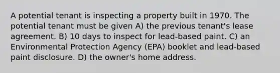 A potential tenant is inspecting a property built in 1970. The potential tenant must be given A) the previous tenant's lease agreement. B) 10 days to inspect for lead-based paint. C) an Environmental Protection Agency (EPA) booklet and lead-based paint disclosure. D) the owner's home address.