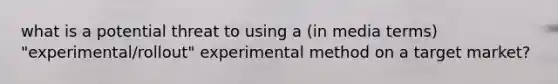 what is a potential threat to using a (in media terms) "experimental/rollout" experimental method on a target market?