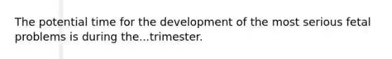 The potential time for the development of the most serious fetal problems is during the...trimester.