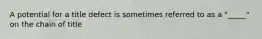 A potential for a title defect is sometimes referred to as a "_____" on the chain of title