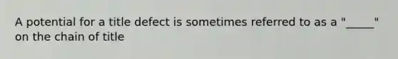 A potential for a title defect is sometimes referred to as a "_____" on the chain of title