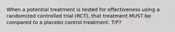 When a potential treatment is tested for effectiveness using a randomized controlled trial (RCT), that treatment MUST be compared to a placebo control treatment. T/F?