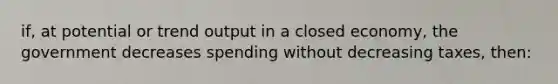 if, at potential or trend output in a closed economy, the government decreases spending without decreasing taxes, then: