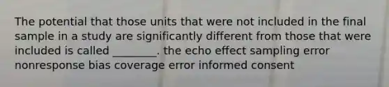 The potential that those units that were not included in the final sample in a study are significantly different from those that were included is called ________. the echo effect sampling error nonresponse bias coverage error informed consent