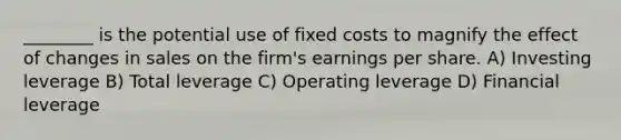 ________ is the potential use of fixed costs to magnify the effect of changes in sales on the firm's earnings per share. A) Investing leverage B) Total leverage C) Operating leverage D) Financial leverage