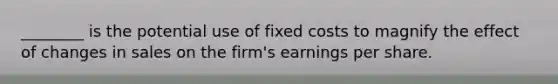 ________ is the potential use of fixed costs to magnify the effect of changes in sales on the firm's earnings per share.