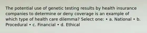 The potential use of genetic testing results by health insurance companies to determine or deny coverage is an example of which type of health care dilemma? Select one: • a. National • b. Procedural • c. Financial • d. Ethical