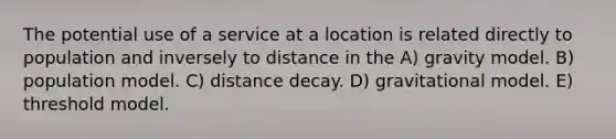 The potential use of a service at a location is related directly to population and inversely to distance in the A) gravity model. B) population model. C) distance decay. D) gravitational model. E) threshold model.