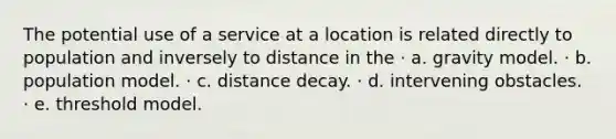 The potential use of a service at a location is related directly to population and inversely to distance in the · a. gravity model. · b. population model. · c. distance decay. · d. intervening obstacles. · e. threshold model.