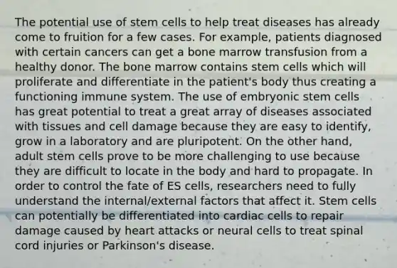 The potential use of stem cells to help treat diseases has already come to fruition for a few cases. For example, patients diagnosed with certain cancers can get a bone marrow transfusion from a healthy donor. The bone marrow contains stem cells which will proliferate and differentiate in the patient's body thus creating a functioning immune system. The use of embryonic stem cells has great potential to treat a great array of diseases associated with tissues and cell damage because they are easy to identify, grow in a laboratory and are pluripotent. On the other hand, adult stem cells prove to be more challenging to use because they are difficult to locate in the body and hard to propagate. In order to control the fate of ES cells, researchers need to fully understand the internal/external factors that affect it. Stem cells can potentially be differentiated into cardiac cells to repair damage caused by heart attacks or neural cells to treat spinal cord injuries or Parkinson's disease.