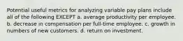 Potential useful metrics for analyzing variable pay plans include all of the following EXCEPT a. average productivity per employee. b. decrease in compensation per full-time employee. c. growth in numbers of new customers. d. return on investment.