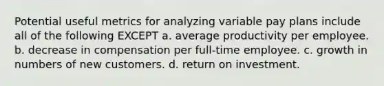 Potential useful metrics for analyzing variable pay plans include all of the following EXCEPT a. average productivity per employee. b. decrease in compensation per full-time employee. c. growth in numbers of new customers. d. return on investment.