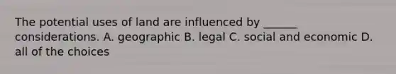 The potential uses of land are influenced by ______ considerations. A. geographic B. legal C. social and economic D. all of the choices