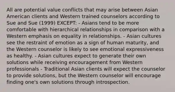 All are potential value conflicts that may arise between Asian American clients and Western trained counselors according to Sue and Sue (1999) EXCEPT: - Asians tend to be more comfortable with hierarchical relationships in comparison with a Western emphasis on equality in relationships. - Asian cultures see the restraint of emotion as a sign of human maturity, and the Western counselor is likely to see emotional expressiveness as healthy. - Asian cultures expect to generate their own solutions while receiving encouragement from Western professionals - Traditional Asian clients will expect the counselor to provide solutions, but the Western counselor will encourage finding one's own solutions through introspection.