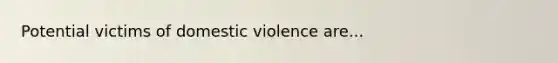 Potential victims of domestic violence are...