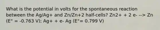 What is the potential in volts for the spontaneous reaction between the Ag/Ag+ and Zn/Zn+2 half-cells? Zn2+ + 2 e- --> Zn (E° = -0.763 V); Ag+ + e- Ag (E°= 0.799 V)