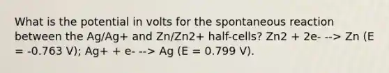 What is the potential in volts for the spontaneous reaction between the Ag/Ag+ and Zn/Zn2+ half-cells? Zn2 + 2e- --> Zn (E = -0.763 V); Ag+ + e- --> Ag (E = 0.799 V).