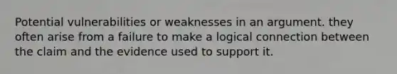 Potential vulnerabilities or weaknesses in an argument. they often arise from a failure to make a logical connection between the claim and the evidence used to support it.