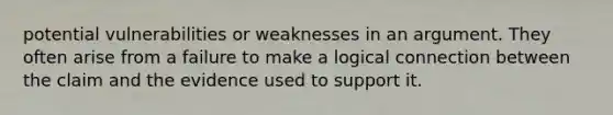 potential vulnerabilities or weaknesses in an argument. They often arise from a failure to make a logical connection between the claim and the evidence used to support it.