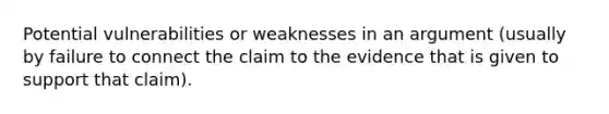 Potential vulnerabilities or weaknesses in an argument (usually by failure to connect the claim to the evidence that is given to support that claim).