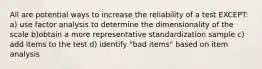 All are potential ways to increase the reliability of a test EXCEPT: a) use factor analysis to determine the dimensionality of the scale b)obtain a more representative standardization sample c) add items to the test d) identify "bad items" based on item analysis