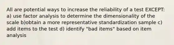 All are potential ways to increase the reliability of a test EXCEPT: a) use factor analysis to determine the dimensionality of the scale b)obtain a more representative standardization sample c) add items to the test d) identify "bad items" based on item analysis