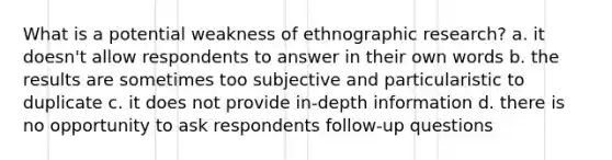 What is a potential weakness of ethnographic research? a. it doesn't allow respondents to answer in their own words b. the results are sometimes too subjective and particularistic to duplicate c. it does not provide in-depth information d. there is no opportunity to ask respondents follow-up questions