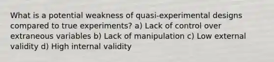 What is a potential weakness of quasi-experimental designs compared to true experiments? a) Lack of control over extraneous variables b) Lack of manipulation c) Low external validity d) High internal validity