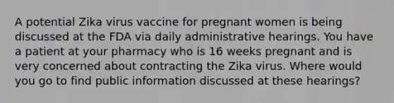 A potential Zika virus vaccine for pregnant women is being discussed at the FDA via daily administrative hearings. You have a patient at your pharmacy who is 16 weeks pregnant and is very concerned about contracting the Zika virus. Where would you go to find public information discussed at these hearings?